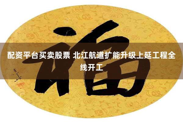 配资平台买卖股票 北江航道扩能升级上延工程全线开工