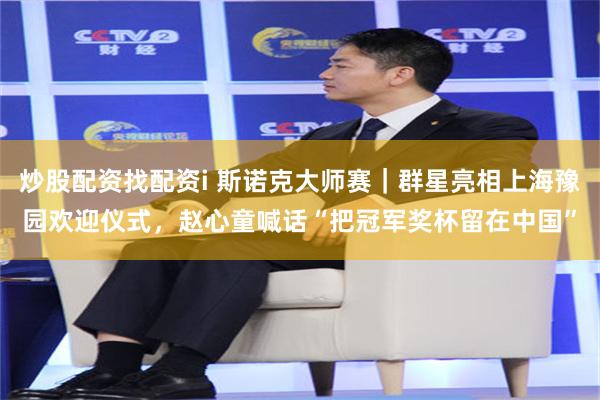 炒股配资找配资i 斯诺克大师赛｜群星亮相上海豫园欢迎仪式，赵心童喊话“把冠军奖杯留在中国”