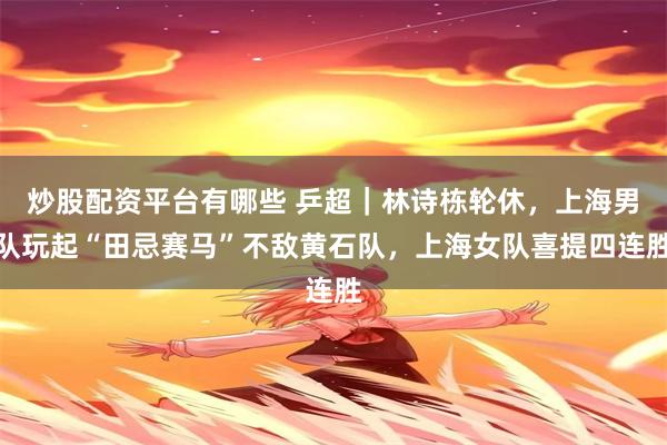 炒股配资平台有哪些 乒超｜林诗栋轮休，上海男队玩起“田忌赛马”不敌黄石队，上海女队喜提四连胜