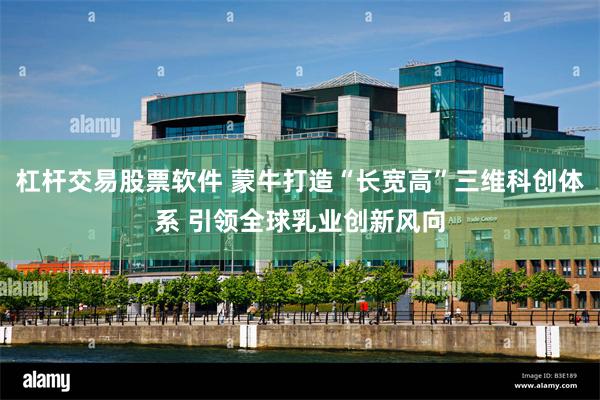 杠杆交易股票软件 蒙牛打造“长宽高”三维科创体系 引领全球乳业创新风向