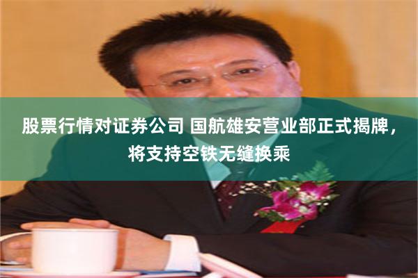股票行情对证券公司 国航雄安营业部正式揭牌，将支持空铁无缝换乘