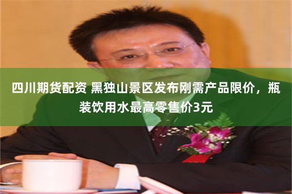 四川期货配资 黑独山景区发布刚需产品限价，瓶装饮用水最高零售价3元