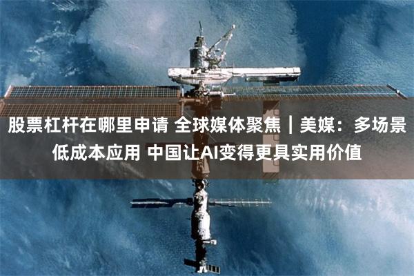 股票杠杆在哪里申请 全球媒体聚焦︱美媒：多场景低成本应用 中国让AI变得更具实用价值