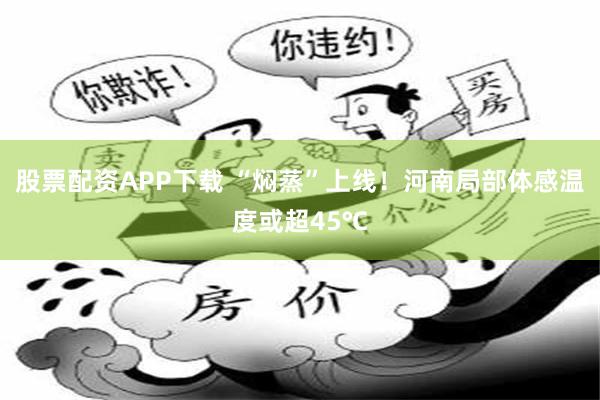 股票配资APP下载 “焖蒸”上线！河南局部体感温度或超45℃