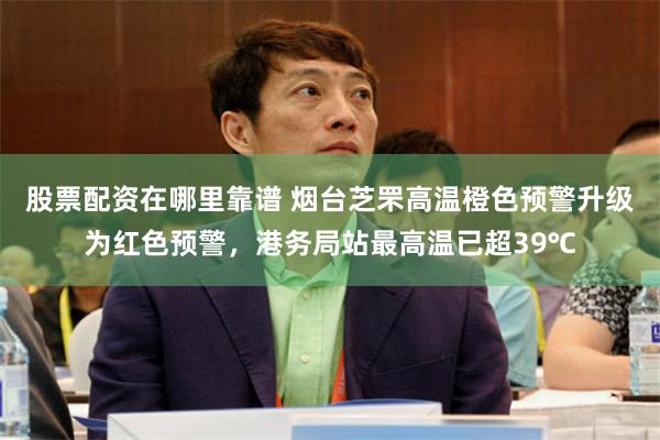 股票配资在哪里靠谱 烟台芝罘高温橙色预警升级为红色预警，港务局站最高温已超39℃