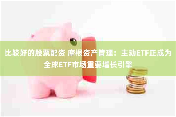 比较好的股票配资 摩根资产管理：主动ETF正成为全球ETF市场重要增长引擎