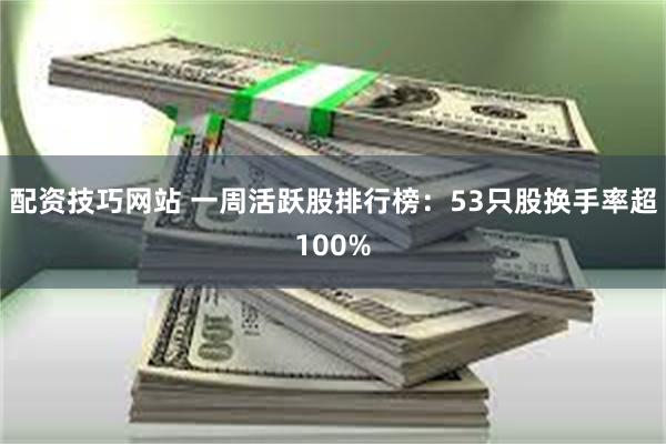 配资技巧网站 一周活跃股排行榜：53只股换手率超100%