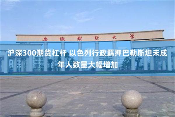 沪深300期货杠杆 以色列行政羁押巴勒斯坦未成年人数量大幅增加