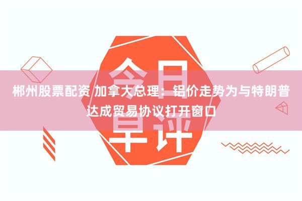 郴州股票配资 加拿大总理：铝价走势为与特朗普达成贸易协议打开窗口