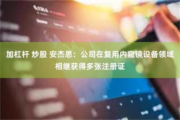 加杠杆 炒股 安杰思：公司在复用内窥镜设备领域相继获得多张注册证
