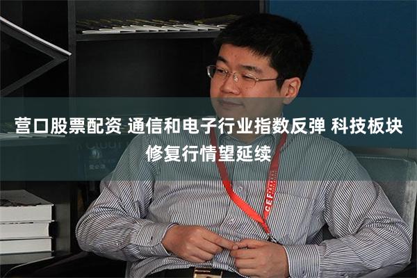 营口股票配资 通信和电子行业指数反弹 科技板块修复行情望延续