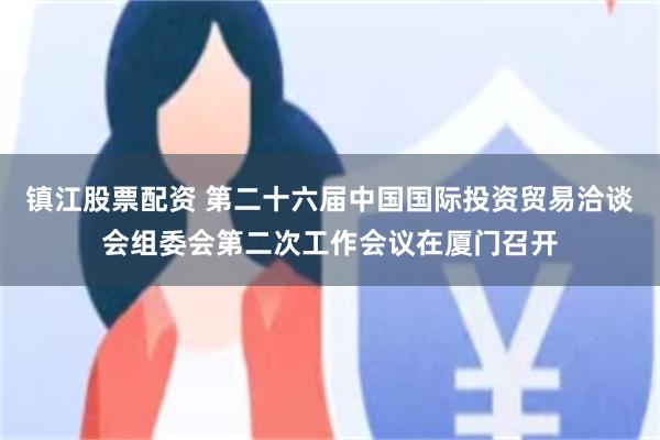镇江股票配资 第二十六届中国国际投资贸易洽谈会组委会第二次工作会议在厦门召开