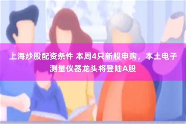 上海炒股配资条件 本周4只新股申购，本土电子测量仪器龙头将登陆A股