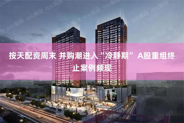 按天配资周末 并购潮进入“冷静期” A股重组终止案例频现