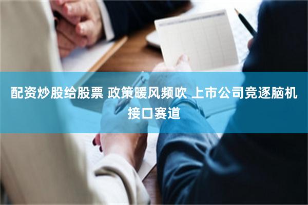 配资炒股给股票 政策暖风频吹 上市公司竞逐脑机接口赛道