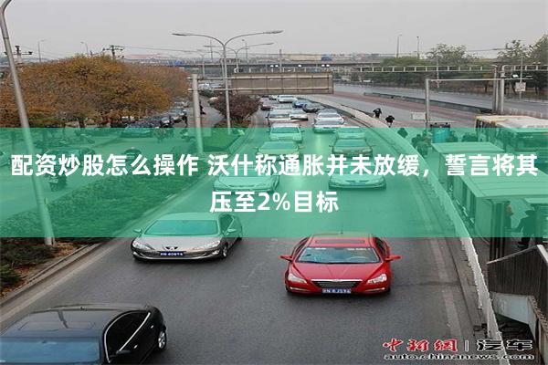配资炒股怎么操作 沃什称通胀并未放缓，誓言将其压至2%目标