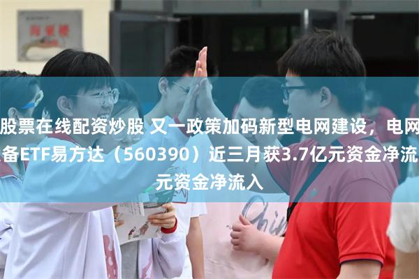 股票在线配资炒股 又一政策加码新型电网建设，电网设备ETF易方达（560390）近三月获3.7亿元资金净流入