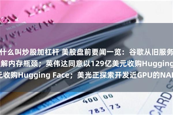 什么叫炒股加杠杆 美股盘前要闻一览：谷歌从旧服务器中拆出DDR4以缓解内存瓶颈；英伟达同意以129亿美元收购Hugging Face；美光正探索开发近GPU的NAND闪存