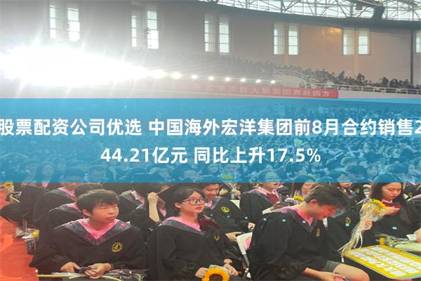 股票配资公司优选 中国海外宏洋集团前8月合约销售244.21亿元 同比上升17.5%