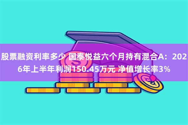 股票融资利率多少 国泰悦益六个月持有混合A：2026年上半年利润150.45万元 净值增长率3%