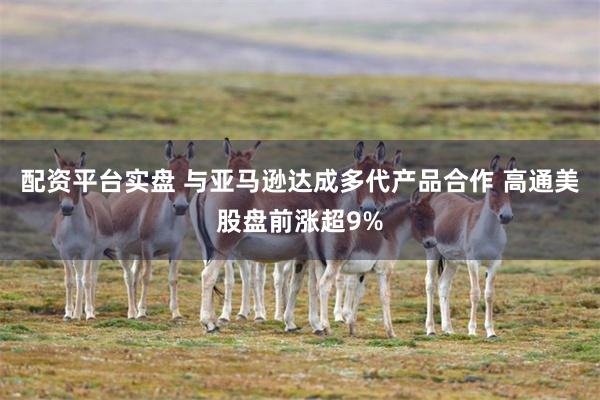 配资平台实盘 与亚马逊达成多代产品合作 高通美股盘前涨超9%