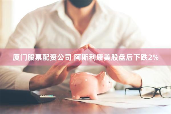 厦门股票配资公司 阿斯利康美股盘后下跌2%