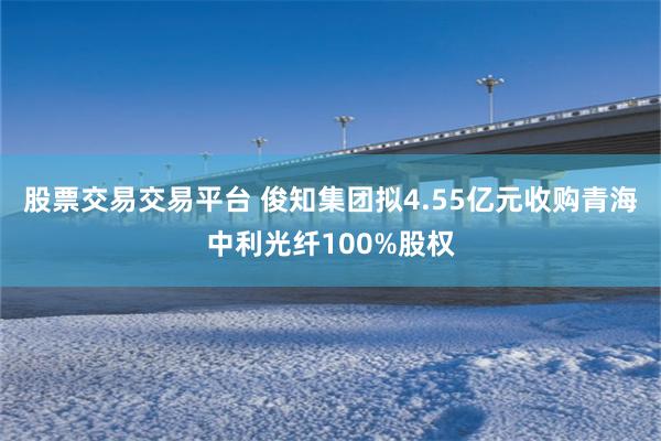 股票交易交易平台 俊知集团拟4.55亿元收购青海中利光纤100%股权