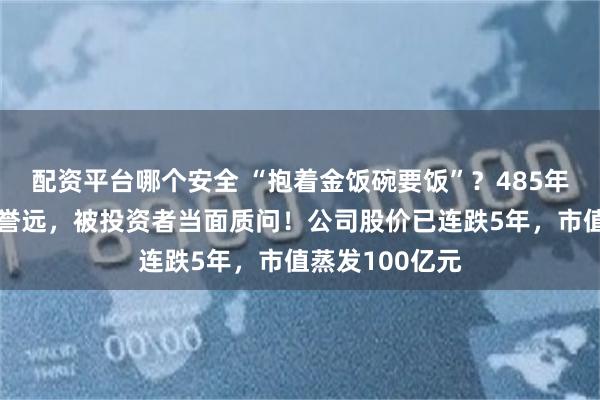 配资平台哪个安全 “抱着金饭碗要饭”？485年中药老字号广誉远，被投资者当面质问！公司股价已连跌5年，市值蒸发100亿元