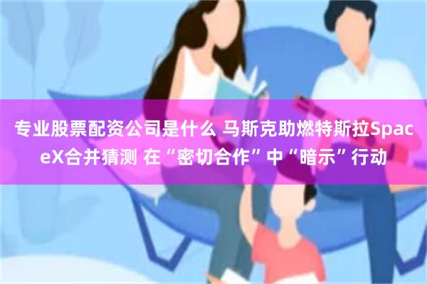 专业股票配资公司是什么 马斯克助燃特斯拉SpaceX合并猜测 在“密切合作”中“暗示”行动