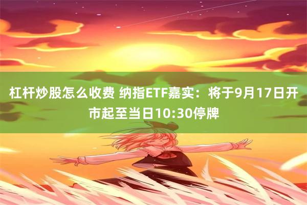 杠杆炒股怎么收费 纳指ETF嘉实：将于9月17日开市起至当日10:30停牌