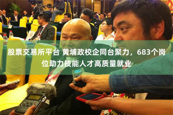 股票交易所平台 黄埔政校企同台聚力，683个岗位助力技能人才高质量就业
