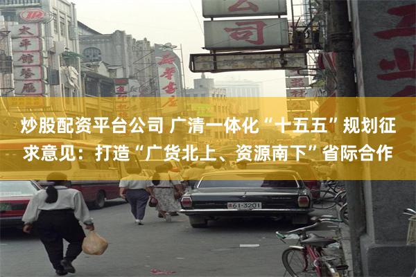 炒股配资平台公司 广清一体化“十五五”规划征求意见：打造“广货北上、资源南下”省际合作