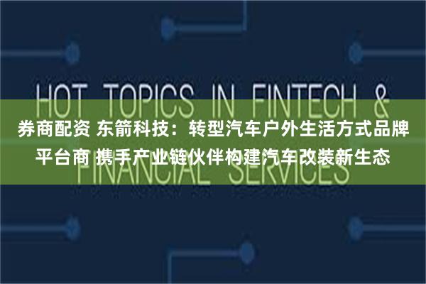 券商配资 东箭科技：转型汽车户外生活方式品牌平台商 携手产业链伙伴构建汽车改装新生态