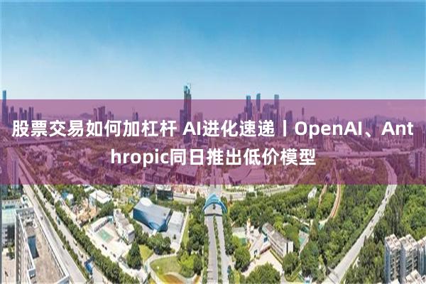 股票交易如何加杠杆 AI进化速递丨OpenAI、Anthropic同日推出低价模型