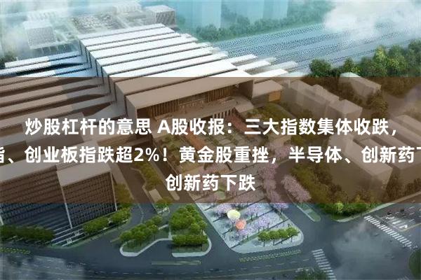 炒股杠杆的意思 A股收报：三大指数集体收跌，深指、创业板指跌超2%！黄金股重挫，半导体、创新药下跌