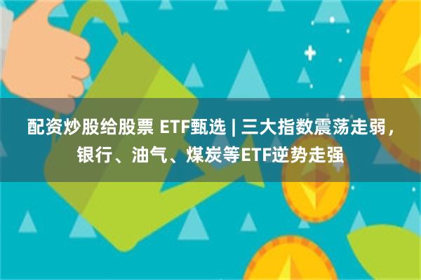配资炒股给股票 ETF甄选 | 三大指数震荡走弱，银行、油气、煤炭等ETF逆势走强