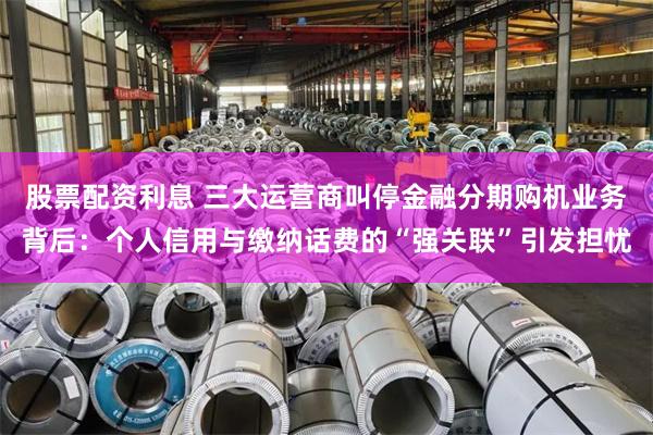 股票配资利息 三大运营商叫停金融分期购机业务背后：个人信用与缴纳话费的“强关联”引发担忧