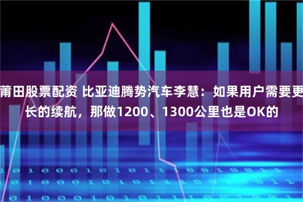 莆田股票配资 比亚迪腾势汽车李慧:如果用户需要更长的续航,那做1200、1300公里也是OK的