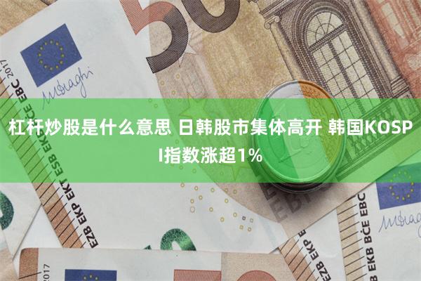 杠杆炒股是什么意思 日韩股市集体高开 韩国KOSPI指数涨超1%