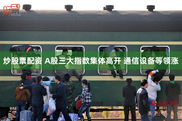炒股票配资 A股三大指数集体高开 通信设备等领涨