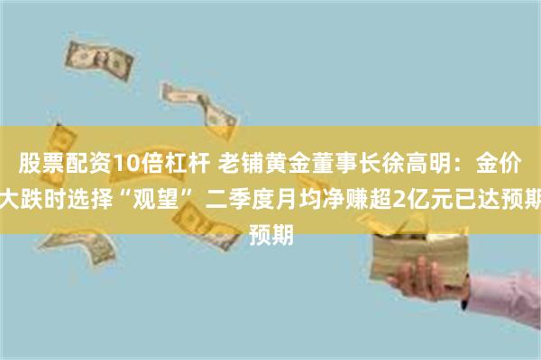 股票配资10倍杠杆 老铺黄金董事长徐高明：金价大跌时选择“观望” 二季度月均净赚超2亿元已达预期