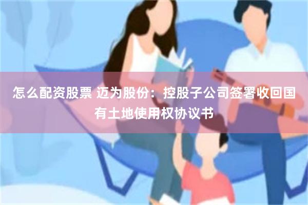 怎么配资股票 迈为股份：控股子公司签署收回国有土地使用权协议书