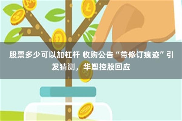 股票多少可以加杠杆 收购公告“带修订痕迹”引发猜测，华塑控股回应