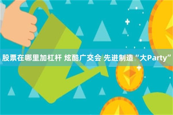 股票在哪里加杠杆 炫酷广交会 先进制造“大Party”