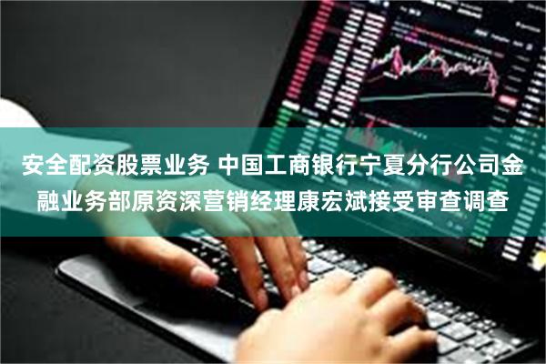 安全配资股票业务 中国工商银行宁夏分行公司金融业务部原资深营销经理康宏斌接受审查调查