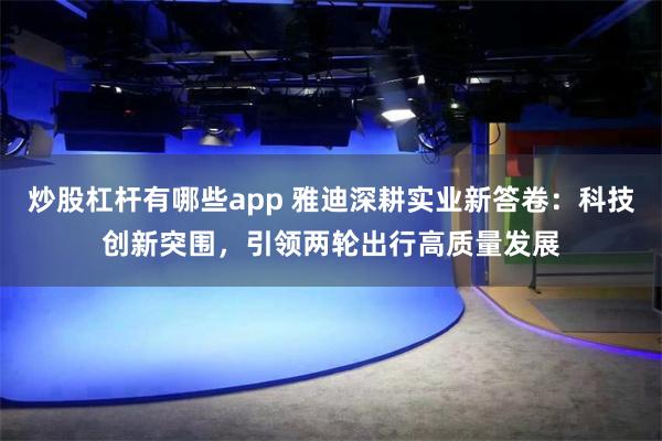 炒股杠杆有哪些app 雅迪深耕实业新答卷：科技创新突围，引领两轮出行高质量发展