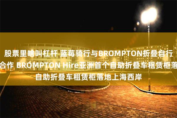 股票里啥叫杠杆 蓝莓骑行与BROMPTON折叠自行车达成战略合作 BROMPTON Hire亚洲首个自助折叠车租赁柜落地上海西岸