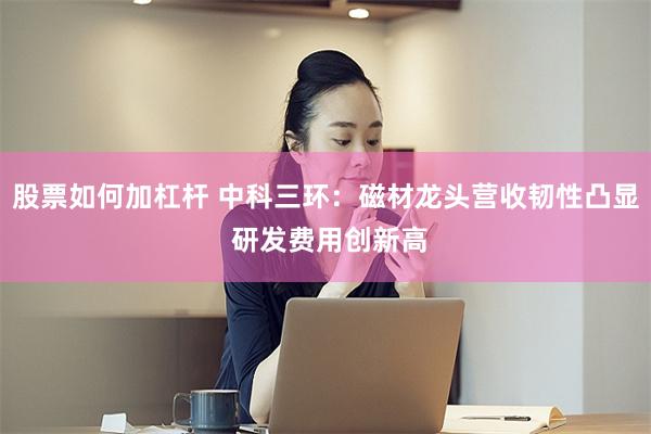 股票如何加杠杆 中科三环：磁材龙头营收韧性凸显 研发费用创新高