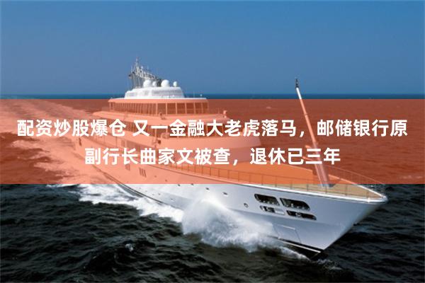 配资炒股爆仓 又一金融大老虎落马，邮储银行原副行长曲家文被查，退休已三年