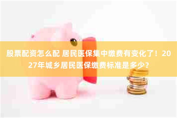 股票配资怎么配 居民医保集中缴费有变化了！2027年城乡居民医保缴费标准是多少？